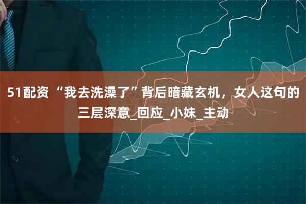 51配资 “我去洗澡了”背后暗藏玄机，女人这句的三层深意_回应_小妹_主动