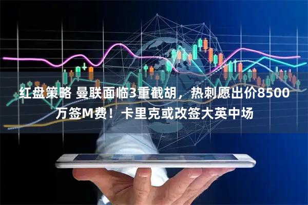 红盘策略 曼联面临3重截胡，热刺愿出价8500万签M费！卡里克或改签大英中场